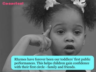 Rhymes have forever been our toddlers’ first public
performances. This helps children gain confidence
with their first circle - family and friends. 
 