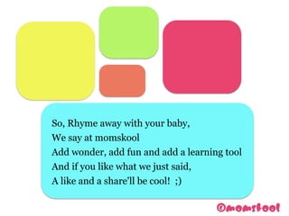 So, Rhyme away with your baby,
We say at momskool
Add wonder, add fun and add a learning tool
And if you like what we just said,
A like and a share'll be cool! ;)
 