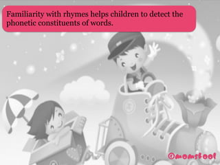 Familiarity with rhymes helps children to detect the
phonetic constituents of words. 
 