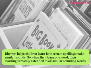 Rhymes helps children learn how certain spellings make
similar sounds. So when they learn one word, their
learning is readily extended to all similar sounding words.
 