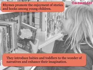 Rhymes promote the enjoyment of stories
and books among young children.
They introduce babies and toddlers to the wonder of
narratives and enhance their imagination. 
 