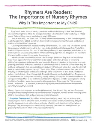 Why Is This Important to My Child?
Rhymers Are Readers:
The Importance of Nursery Rhymes
	 Tony Stead, senior national literacy consultant for Mondo Publishing in New York, described
research showing that in 1945, the average elementary school student had a vocabulary of 10,000
words. Today, children have a vocabulary of only 2,500 words.
	 “That is disastrous,” Mr. Stead said. “So many parents are not reading to their children anymore.”
A lot of problems, he added, come from children not memorizing rhymes, the bread-and-butter of
traditional early children’s literature.
	 “Listening comprehension precedes reading comprehension,” Mr. Stead said. “In order for a child
to understand what they are reading, they have to be able to hear the language first. A lot of the
traditional rhymes, such as ‘Jack and Jill’ and ‘Humpty Dumpty,’ were repetitious and allowed us to
memorize basic structures and patterns in the English language, then put it together. It’s important
that young children learn to memorize through verse.
	 “Research shows children learn more in their first eight years than they do in the rest of their
lives. This is a powerful time to teach them to be readers and writers. Instead of enhancing
children’s imaginations, today’s media have stunted it. Rhyme is important in developing phonemic
[hearing] awareness in children. It’s harder in elementary school to teach kids to read when they do
not have oral support. Kids are unable to paint pictures in their heads unless they read. Now they all
have pictures painted for them through TV and video. When kids have to create their own stories,
they rely on what they saw on television last night rather than form it in their minds. Traditional
cultures handed stories down through talk. They didn’t have picture books back then. The power of
a parent or teacher sitting down and telling a story, allowing kids to paint pictures in their heads, is a
very powerful tool. Most of our problems could be solved if parents could be reading to and talking
to children from birth, giving them a solid oral language basis. These days, the TV is on during
dinner.” [Alderman, K., & Alderman, D. Why nursery rhymes? Retrieved from www.dannyandkim.
com/WhyNurseryRhymes.html]
Nursery rhymes and songs can be used anywhere at any time. As such, they are one of our most
transportable forms of play. Here are some of the ways fingerplays, rhymes, chants, and songs teach
children concepts and skills and even provide emotional support.
1. Language Development. As children recite rhymes and sing songs, they are learning new
vocabulary and how to articulate words, modulate their voices, and enunciate clearly. They are
simultaneously practicing pitch, volume, and voice inflection while experiencing the rhythm of
language. They learn to pronounce words easily by saying them over and over again and by
practicing them without effort or the pressures of criticism.
© 2010 KBYU Eleven. All rights reserved. This document may be downloaded and copied for noncommercial home or educational use.
Ready To Learn®; View, Read & Do®; and Learning Triangle ® are registered trademarks of the Public Broadcasting Service Corporation. 9
 