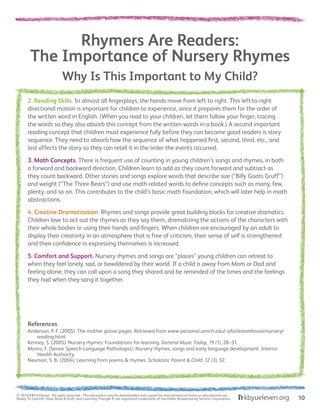 Why Is This Important to My Child?
Rhymers Are Readers:
The Importance of Nursery Rhymes
2. Reading Skills. In almost all fingerplays, the hands move from left to right. This left-to-right
directional motion is important for children to experience, since it prepares them for the order of
the written word in English. (When you read to your children, let them follow your finger, tracing
the words so they also absorb this concept from the written words in a book.) A second important
reading concept that children must experience fully before they can become good readers is story
sequence. They need to absorb how the sequence of what happened first, second, third, etc., and
last affects the story so they can retell it in the order the events occurred.
3. Math Concepts. There is frequent use of counting in young children’s songs and rhymes, in both
a forward and backward direction. Children learn to add as they count forward and subtract as
they count backward. Other stories and songs explore words that describe size (“Billy Goats Gruff”)
and weight (“The Three Bears”) and use math-related words to define concepts such as many, few,
plenty, and so on. This contributes to the child’s basic math foundation, which will later help in math
abstractions.
4. Creative Dramatization. Rhymes and songs provide great building blocks for creative dramatics.
Children love to act out the rhymes as they say them, dramatizing the actions of the characters with
their whole bodies or using their hands and fingers. When children are encouraged by an adult to
display their creativity in an atmosphere that is free of criticism, their sense of self is strengthened
and their confidence in expressing themselves is increased.
5. Comfort and Support. Nursery rhymes and songs are “places” young children can retreat to
when they feel lonely, sad, or bewildered by their world. If a child is away from Mom or Dad and
feeling alone, they can call upon a song they shared and be reminded of the times and the feelings
they had when they sang it together.
References
Anderson, P. F. (2005). The mother goose pages. Retrieved from www-personal.umich.edu/~pfa/dreamhouse/nursery/
reading.html
Kenney, S. (2005). Nursery rhymes: Foundations for learning. General Music Today, 19 (1), 28–31.
Monro, F. (Senior Speech-Language Pathologist). Nursery rhymes, songs and early language development. Interior
Health Authority.
Neuman, S. B. (2004). Learning from poems & rhymes. Scholastic Parent & Child, 12 (3), 32.
© 2010 KBYU Eleven. All rights reserved. This document may be downloaded and copied for noncommercial home or educational use.
Ready To Learn®; View, Read & Do®; and Learning Triangle ® are registered trademarks of the Public Broadcasting Service Corporation. 10
 