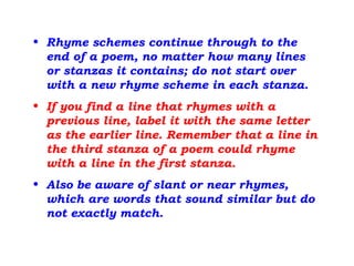• Rhyme schemes continue through to the
end of a poem, no matter how many lines
or stanzas it contains; do not start over
with a new rhyme scheme in each stanza.
• If you find a line that rhymes with a
previous line, label it with the same letter
as the earlier line. Remember that a line in
the third stanza of a poem could rhyme
with a line in the first stanza.
• Also be aware of slant or near rhymes,
which are words that sound similar but do
not exactly match.
 