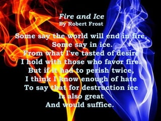Fire and Ice
By Robert Frost
Some say the world will end in fire,
Some say in ice.
From what I've tasted of desire
I hold with those who favor fire.
But if it had to perish twice,
I think I know enough of hate
To say that for destruction ice
Is also great
And would suffice. 
 