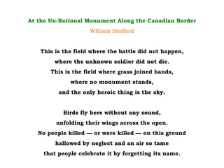At the Un-National Monument Along the Canadian Border
William Stafford
This is the field where the battle did not happen,
where the unknown soldier did not die.
This is the field where grass joined hands,
where no monument stands,
and the only heroic thing is the sky.
Birds fly here without any sound,
unfolding their wings across the open.
No people killed — or were killed — on this ground
hallowed by neglect and an air so tame
that people celebrate it by forgetting its name.
 