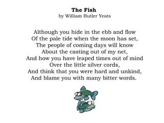 The Fish
by William Butler Yeats
Although you hide in the ebb and flow
Of the pale tide when the moon has set,
The people of coming days will know
About the casting out of my net,
And how you have leaped times out of mind
Over the little silver cords,
And think that you were hard and unkind,
And blame you with many bitter words.
 