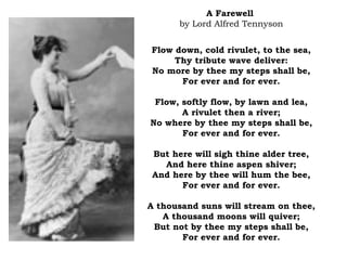 A Farewell
by Lord Alfred Tennyson
Flow down, cold rivulet, to the sea,
Thy tribute wave deliver:
No more by thee my steps shall be,
For ever and for ever.
Flow, softly flow, by lawn and lea,
A rivulet then a river;
No where by thee my steps shall be,
For ever and for ever.
But here will sigh thine alder tree,
And here thine aspen shiver;
And here by thee will hum the bee,
For ever and for ever.
A thousand suns will stream on thee,
A thousand moons will quiver;
But not by thee my steps shall be,
For ever and for ever.
 