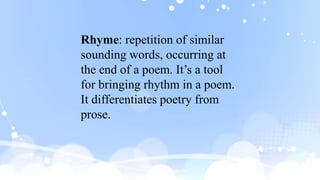 Rhyme: repetition of similar
sounding words, occurring at
the end of a poem. It’s a tool
for bringing rhythm in a poem.
It differentiates poetry from
prose.
 