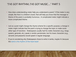 “I’VE GOT RHYTHM, I’VE GOT MUSIC….” PART 5
• How does understanding meter help you understand a poem? If the meter is very
simple, like that in a children’s book, that will help you know that the message or
theme of the poem is probably humorous. A complicated meter might indicate a
more complicated theme.
• Just as a poet might change the rhyme scheme for a specific purpose, a change in
meter might indicate that the poet is trying to change the topic or make some
other type of transition. Shakespeare usually had his noble characters (e.g., kings,
queens, generals, etc.) speak in iambic pentameter, but his lower characters (e.g.,
servants and peasants) would speak in regular language.
• If you’re wondering why Shakespeare chose to write in iambs, maybe it’s because
the iamb is the rhythm of the heart beat!
 