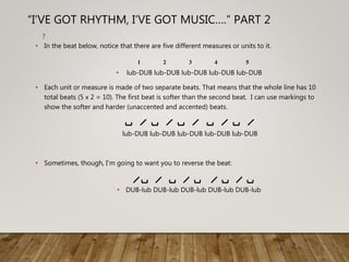 • In the beat below, notice that there are five different measures or units to it.
• lub-DUB lub-DUB lub-DUB lub-DUB lub-DUB
• Each unit or measure is made of two separate beats. That means that the whole line has 10
total beats (5 x 2 = 10). The first beat is softer than the second beat. I can use markings to
show the softer and harder (unaccented and accented) beats.
lub-DUB lub-DUB lub-DUB lub-DUB lub-DUB
• Sometimes, though, I’m going to want you to reverse the beat:
• DUB-lub DUB-lub DUB-lub DUB-lub DUB-lub
7
“I’VE GOT RHYTHM, I’VE GOT MUSIC….” PART 2
21 3 4 5
 