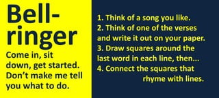 Bellringer

Come in, sit
down, get started.
Don’t make me tell
you what to do.

1. Think of a song you like.
2. Think of one of the verses
and write it out on your paper.
3. Draw squares around the
last word in each line, then...
4. Connect the squares that
rhyme with lines.

 