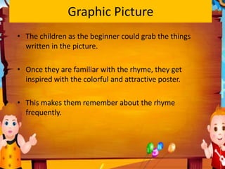 Graphic Picture
• The children as the beginner could grab the things
written in the picture.
• Once they are familiar with the rhyme, they get
inspired with the colorful and attractive poster.
• This makes them remember about the rhyme
frequently.
 