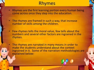 Rhymes
• Rhymes are the first learning portion every human being
come across once they step into the education.
• The rhymes are framed in such a way, that increase
number of skills among the children.
• Few rhymes tells the moral value, few tells about the
numbers and several other factors are ingrained in the
rhymes.
• The rhymes are narrated in many means in order to
make the students understand about the context
ingrained in it. Some of the narration methodologies are
explained below:
 