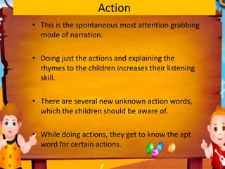 Action
• This is the spontaneous most attention grabbing
mode of narration.
• Doing just the actions and explaining the
rhymes to the children increases their listening
skill.
• There are several new unknown action words,
which the children should be aware of.
• While doing actions, they get to know the apt
word for certain actions.
 
