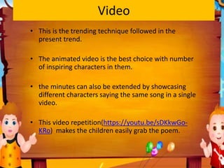 Video
• This is the trending technique followed in the
present trend.
• The animated video is the best choice with number
of inspiring characters in them.
• the minutes can also be extended by showcasing
different characters saying the same song in a single
video.
• This video repetition(https://youtu.be/sDKkwGo-
KRo) makes the children easily grab the poem.
 