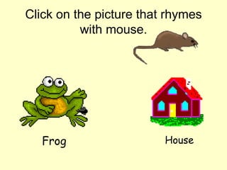 Click on the picture that rhymes with mouse. Frog House 