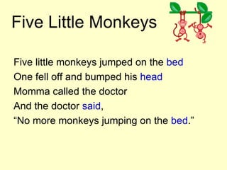 Five Little Monkeys Five little monkeys jumped on the  bed One fell off and bumped his  head Momma called the doctor And the doctor  said , “ No more monkeys jumping on the  bed .” 