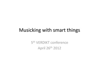 Musicking with smart things 

     5th VERDIKT conference 
          April 26th 2012 
 