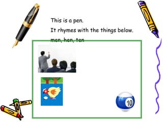 This is a pen.
It rhymes with the things below.
men, hen, ten
 