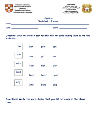English 4
Worksheet - Grammar
Name:______________________________________________________________________
Date: ________________________ Score: _________________________
Directions: Circle the words in each row that have the same rhyming sound as the word
in the box.
now pow con
saw pat law
cash fish dish
hand band bend
king bang sing
Directions: Write the words below that you did not circle in the above
rows.
_________ ___________ ___________ __________ ____________
cow
paw
wish
sand
ring
 