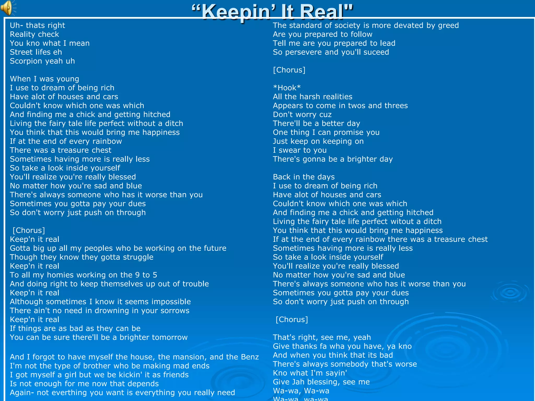 “Keepin’ It Real"
Uh- thats right
Reality check
You kno what I mean
Street lifes eh
Scorpion yeah uh
When I was young
I use to dream of being rich
Have alot of houses and cars
Couldn't know which one was which
And finding me a chick and getting hitched
Living the fairy tale life perfect without a ditch
You think that this would bring me happiness
If at the end of every rainbow
There was a treasure chest
Sometimes having more is really less
So take a look inside yourself
You'll realize you're really blessed
No matter how you're sad and blue
There's always someone who has it worse than you
Sometimes you gotta pay your dues
So don't worry just push on through
[Chorus]
Keep'n it real
Gotta big up all my peoples who be working on the future
Though they know they gotta struggle
Keep'n it real
To all my homies working on the 9 to 5
And doing right to keep themselves up out of trouble
Keep'n it real
Although sometimes I know it seems impossible
There ain't no need in drowning in your sorrows
Keep'n it real
If things are as bad as they can be
You can be sure there'll be a brighter tomorrow
And I forgot to have myself the house, the mansion, and the Benz
I'm not the type of brother who be making mad ends
I got myself a girl but we be kickin' it as friends
Is not enough for me now that depends
Again- not everthing you want is everything you really need
The standard of society is more devated by greed
Are you prepared to follow
Tell me are you prepared to lead
So persevere and you'll suceed
[Chorus]
*Hook*
All the harsh realities
Appears to come in twos and threes
Don't worry cuz
There'll be a better day
One thing I can promise you
Just keep on keeping on
I swear to you
There's gonna be a brighter day
Back in the days
I use to dream of being rich
Have alot of houses and cars
Couldn't know which one was which
And finding me a chick and getting hitched
Living the fairy tale life perfect witout a ditch
You think that this would bring me happiness
If at the end of every rainbow there was a treasure chest
Sometimes having more is really less
So take a look inside yourself
You'll realize you're really blessed
No matter how you're sad and blue
There's always someone who has it worse than you
Sometimes you gotta pay your dues
So don't worry just push on through
[Chorus]
That's right, see me, yeah
Give thanks fa wha you have, ya kno
And when you think that its bad
There's always somebody that's worse
Kno what I'm sayin'
Give Jah blessing, see me
Wa-wa, Wa-wa
 