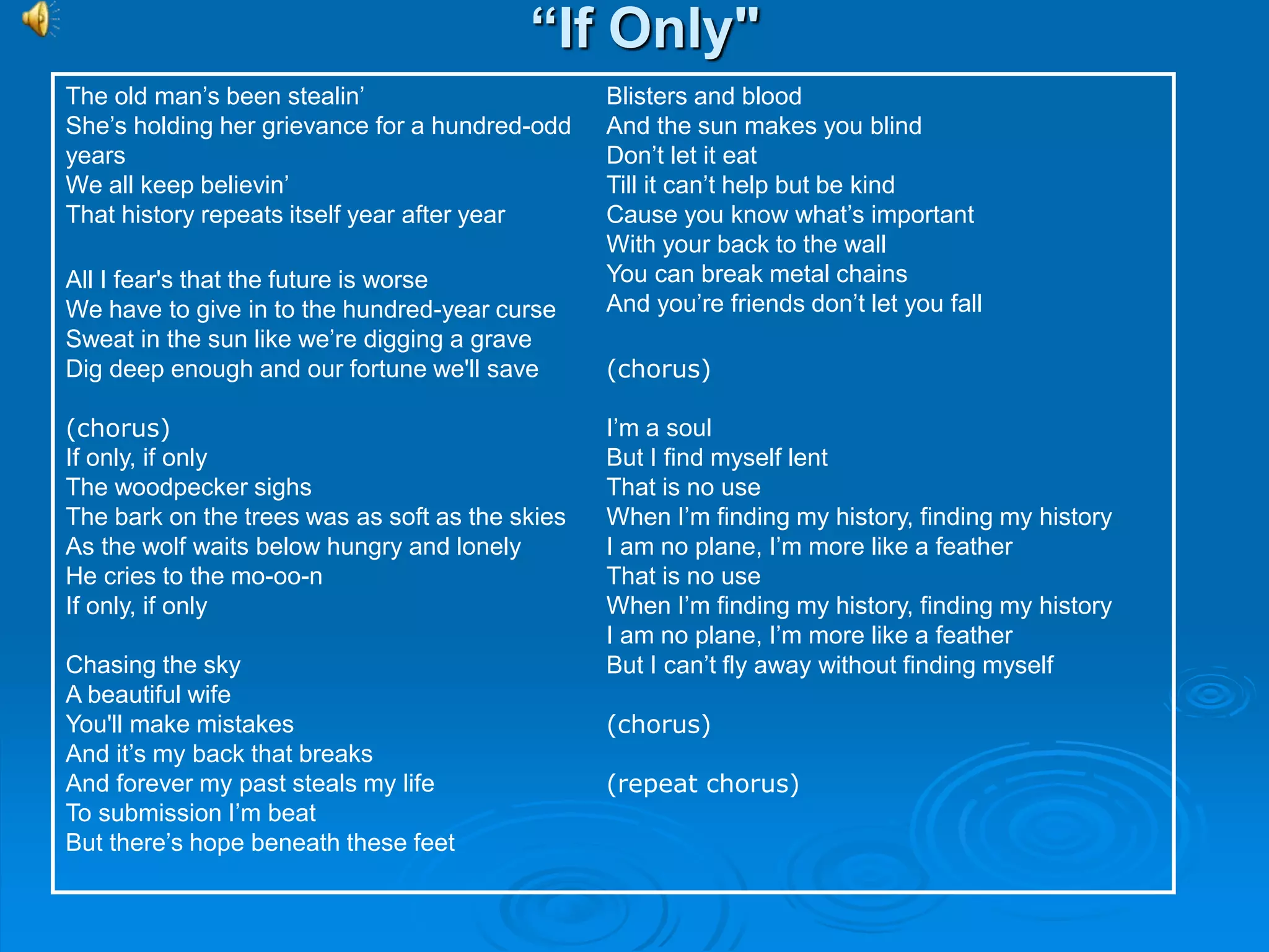 “If Only"
The old man’s been stealin’
She’s holding her grievance for a hundred-odd
years
We all keep believin’
That history repeats itself year after year
All I fear's that the future is worse
We have to give in to the hundred-year curse
Sweat in the sun like we’re digging a grave
Dig deep enough and our fortune we'll save
(chorus)
If only, if only
The woodpecker sighs
The bark on the trees was as soft as the skies
As the wolf waits below hungry and lonely
He cries to the mo-oo-n
If only, if only
Chasing the sky
A beautiful wife
You'll make mistakes
And it’s my back that breaks
And forever my past steals my life
To submission I’m beat
But there’s hope beneath these feet
Blisters and blood
And the sun makes you blind
Don’t let it eat
Till it can’t help but be kind
Cause you know what’s important
With your back to the wall
You can break metal chains
And you’re friends don’t let you fall
(chorus)
I’m a soul
But I find myself lent
That is no use
When I’m finding my history, finding my history
I am no plane, I’m more like a feather
That is no use
When I’m finding my history, finding my history
I am no plane, I’m more like a feather
But I can’t fly away without finding myself
(chorus)
(repeat chorus)
 