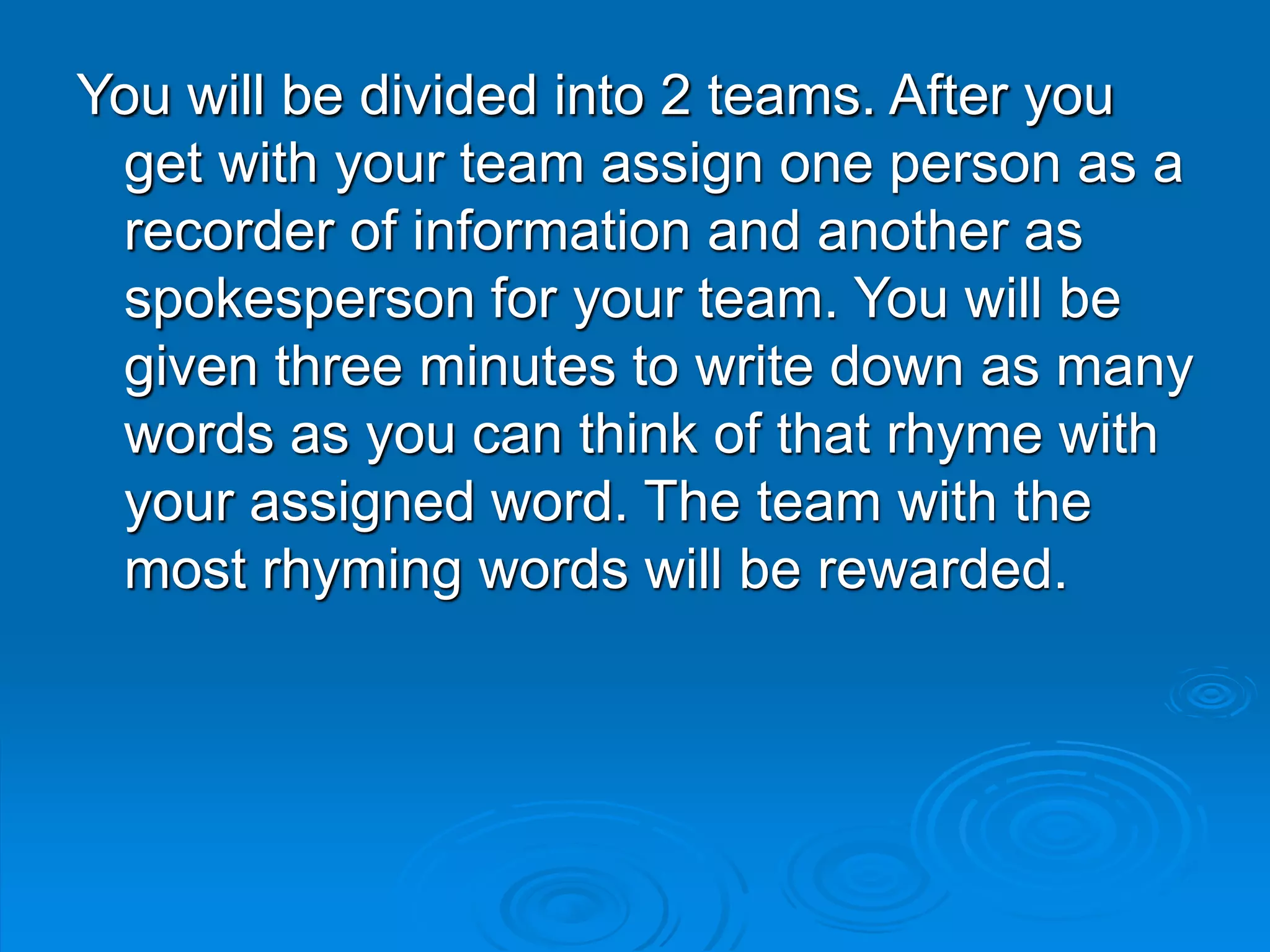 You will be divided into 2 teams. After you
get with your team assign one person as a
recorder of information and another as
spokesperson for your team. You will be
given three minutes to write down as many
words as you can think of that rhyme with
your assigned word. The team with the
most rhyming words will be rewarded.
 