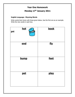 Year One Homework
                    Monday 17th January 2011


English Language: Rhyming Words

Write words that rhyme with those given below. Use the first one as an example.
Write the new words in each box.



                hot                                    book
pot




                end                                      fly




             bump                                       feet




                pet                                     play
 