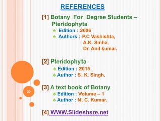 REFERENCES
[1] Botany For Degree Students –
Pteridophyta
♣ Edition : 2006
♣ Authors : P.C Vashishta,
A.K. Sinha,
Dr. Anil kumar.
[2] Pteridophyta
♣ Edition : 2015
♣ Author : S. K. Singh.
[3] A text book of Botany
♣ Edition : Volume – 1
♣ Author : N. C. Kumar.
[4] WWW.Slideshsre.net
20
 