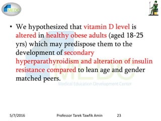 • We hypothesized that vitamin D level is
altered in healthy obese adults (aged 18-25
yrs) which may predispose them to the
development of secondary
hyperparathyroidism and alteration of insulin
resistance compared to lean age and gender
matched peers.
5/7/2016 23Professor Tarek Tawfik Amin
 