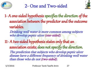 2- One and Two-sided
I- A one-sided hypothesis specifies the direction of the
association between the predictor and the outcome
variables.
Drinking well water is more common among subjects
who develop peptic ulcer (one-sided).
II- A two-sided hypothesis states only that an
association exists;does not specify the direction.
The prediction that subjects who develop peptic ulcer
disease have a different frequency of drinking well water
than those who do not (two-sided).
5/7/2016 27Professor Tarek Tawfik Amin
 