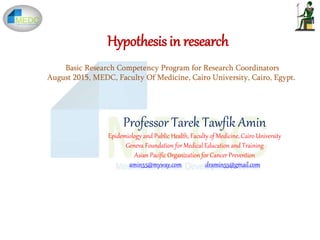 Hypothesis in research
Professor Tarek Tawfik Amin
Epidemiology and Public Health, Faculty of Medicine, Cairo University
Geneva Foundation for Medical Education and Training
Asian Pacific Organization for Cancer Prevention
amin55@myway.com dramin55@gmail.com
Basic Research Competency Program for Research Coordinators
August 2015, MEDC, Faculty Of Medicine, Cairo University, Cairo, Egypt.
 