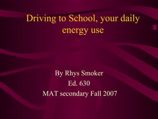 Driving to School, your daily energy use By Rhys Smoker Ed. 630 MAT secondary Fall 2007 