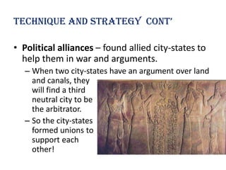 technique and strategy cont’

• Political alliances – found allied city-states to
  help them in war and arguments.
  – When two city-states have an argument over land
    and canals, they
    will find a third
    neutral city to be
    the arbitrator.
  – So the city-states
    formed unions to
    support each
    other!
 
