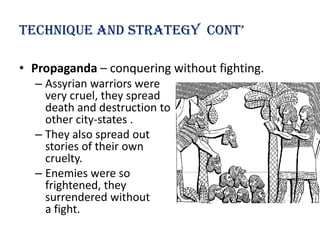 technique and strategy cont’

• Propaganda – conquering without fighting.
  – Assyrian warriors were
    very cruel, they spread
    death and destruction to
    other city-states .
  – They also spread out
    stories of their own
    cruelty.
  – Enemies were so
    frightened, they
    surrendered without
    a fight.
 