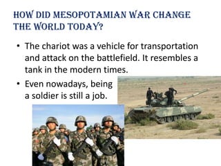 How Did Mesopotamian war change
the world today?
• The chariot was a vehicle for transportation
  and attack on the battlefield. It resembles a
  tank in the modern times.
• Even nowadays, being
  a soldier is still a job.
 