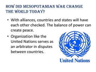 How Did Mesopotamian war change
the world today?
• With alliances, countries and states will have
  each other checked. The balance of power can
  create peace.
• Organization like the
  United Nations serves as
  an arbitrator in disputes
  between countries.
 