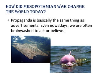 How Did Mesopotamian war change
the world today?
• Propaganda is basically the same thing as
  advertisements. Even nowadays, we are often
  brainwashed to act or believe.
 