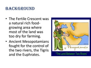 Background

• The Fertile Crescent was
  a natural rich food-
  growing area where
  most of the land was
  too dry for farming.
• Ancient Mesopotamians
  fought for the control of
  the two rivers, the Tigris
  and the Euphrates.
 