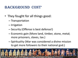 Background cont’

• They fought for all things good:
  – Transportation
  – Irrigation
  – Security (Offense is best defense!)
  – Economic gain (More land, timber, stone, metal;
    more prisoners, slaves, tax.)
  – Spirituality (War was considered a divine mission
    to get more followers to their national god.)
 