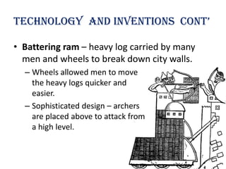 technology and inventions cont’

• Battering ram – heavy log carried by many
  men and wheels to break down city walls.
  – Wheels allowed men to move
    the heavy logs quicker and
    easier.
  – Sophisticated design – archers
    are placed above to attack from
    a high level.
 