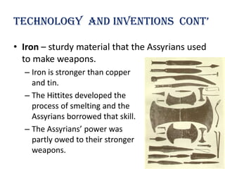technology and inventions cont’

• Iron – sturdy material that the Assyrians used
  to make weapons.
  – Iron is stronger than copper
    and tin.
  – The Hittites developed the
    process of smelting and the
    Assyrians borrowed that skill.
  – The Assyrians’ power was
    partly owed to their stronger
    weapons.
 