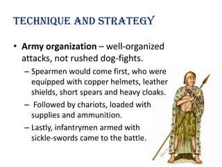 Technique and strategy

• Army organization – well-organized
  attacks, not rushed dog-fights.
  – Spearmen would come first, who were
    equipped with copper helmets, leather
    shields, short spears and heavy cloaks.
  – Followed by chariots, loaded with
    supplies and ammunition.
  – Lastly, infantrymen armed with
    sickle-swords came to the battle.
 