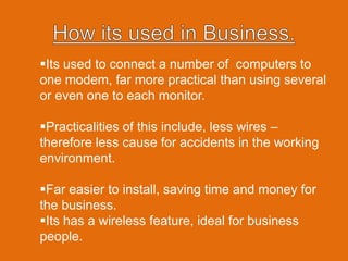 How its used in Business.Its used to connect a number of computers to one modem, far more practical than using several or even one to each monitor.