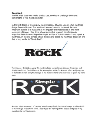 Question 1
In what ways does your media product use, develop or challenge forms and
conventions of real media products?
In the first stages of creating my music magazine I had no idea on what masthead
design I wanted to use. The masthead seemed to me to be one of the most
important aspects of a magazine as it’s arguably the most looked at and most
remembered image. I had done a huge amount of research from looking in
magazine shops to searching online to get an idea of how to construct and layout a
masthead. In the end I made a final decision and based my masthead design on one
that is very similar to ‘Classic Rock’.
The reasons I decided on using this masthead as a template was because it is simple and
simple stands out. The boldness of the letters gives it that ‘look at me’ effect and jumps out
to its reader. Below is my final design of my masthead and what was used to go on my front
page.
Another important aspect of creating a music magazine is the central image, in other words
to main image on the front cover. I also styled the framing of this picture and pose of my
model similar to ‘Classic rock’.
 