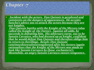     Incident with the actors. Don Quixote is perplexed and
    comments on the dangers of appearances. He accepts
    Sancho’s advice not to attack the actors because they are
    not knights.
     Don Quixote battles with the Knight of the Mirrors (also
    called the Knight of the Forest). Against all odds, he
    succeeds in defeating him. His adversary turns out to be
    Sansón Carrasco, who had dressed up as knight, confident
    that he would defeat Don Quixote and therefore oblige him
    to return to thevillage. Result: Don Quixote
    continueshisresolvestrengthened after his victory (again
    rationalizes that the Knight of the Mirrors was made to
    look like Sansón Carrasco by those enchanters!).
    Meanwhile, an angry Sansón Carrasco swears vengeance.
 