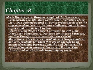Meets Don Diego de Miranda, Knight of the Green Coat.
 Each narrates his life story to the other. Adventure of the
 Lion. Don Quixote against all advice orders the door to the
 cage opened and awaits the lion's challenge, but all it does
 is yawn and turn its back to him.
  Arrive at Don Diego’s house. Conversation with Don
 Diego’s son about poetry. Decide to continue to Zaragoza,
 but first Don Quixote wants to visit the Cave of
 Montesinos. They meet two students and two peasants on
 donkeys. Students tell them they are on the way to an
 arranged wedding between Camacho and Quiteria. The
 wealthy Camacho, however, has a rival, Basilio. Don
 Quixote and Sancho decide to accompany them.
 