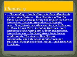  . The wedding. How Basilio tricks them all and ends
 up marrying Quiteria. Don Quixote and Sancho
 Panza discuss marriage before heading for the Cave of
 Montesinos. Descent into and return from the
 cave. Don Quixote describes what he saw in the cave.
 All those he met there –including Dulcinea-- were
 enchanted and awaiting him as their disenchanter.
 Montesinos was to let Don Quixote know how he
 would do this. This cheered Don Quixote
 enormously. The only dissonant note was that
 Dulcinea –through one of her “maids”-- had asked him
 for a loan.
 