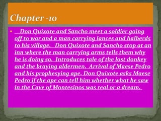      Don Quixote and Sancho meet a soldier going
    off to war and a man carrying lances and halberds
    to his village. Don Quixote and Sancho stop at an
    inn where the man carrying arms tells them why
    he is doing so. Introduces tale of the lost donkey
    and the braying aldermen. Arrival of Maese Pedro
    and his prophesying ape. Don Quixote asks Maese
    Pedro if the ape can tell him whether what he saw
    in the Cave of Montesinos was real or a dream.
 